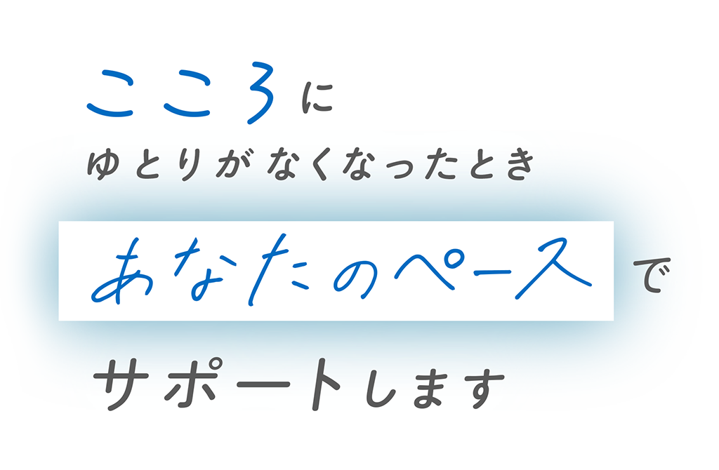 こころにゆとりがなくなったとき あなたのペースで サポートします